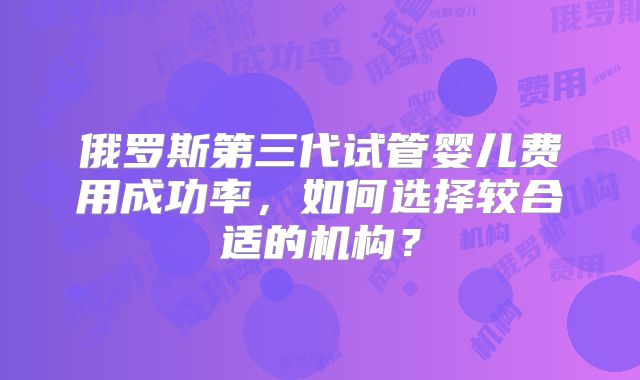 俄罗斯第三代试管婴儿费用成功率，如何选择较合适的机构？