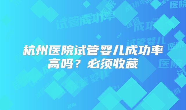 杭州医院试管婴儿成功率高吗？必须收藏