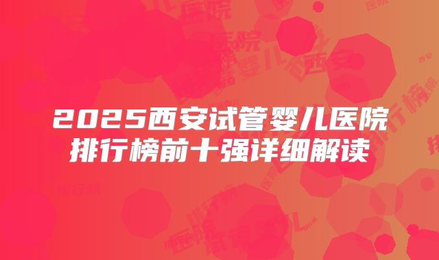 2025西安试管婴儿医院排行榜前十强详细解读