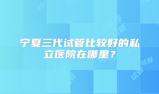 宁夏三代试管比较好的私立医院在哪里？