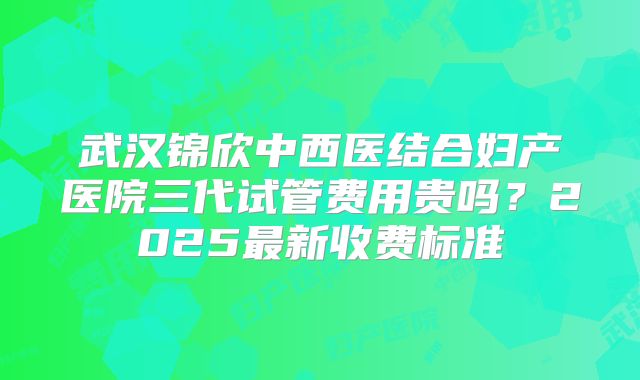 武汉锦欣中西医结合妇产医院三代试管费用贵吗？2025最新收费标准