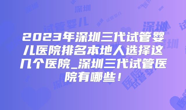 2023年深圳三代试管婴儿医院排名本地人选择这几个医院_深圳三代试管医院有哪些!