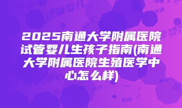 2025南通大学附属医院试管婴儿生孩子指南(南通大学附属医院生殖医学中心怎么样)