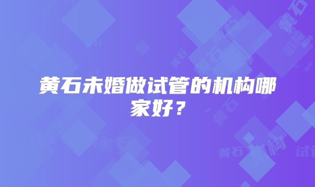 黄石未婚做试管的机构哪家好？