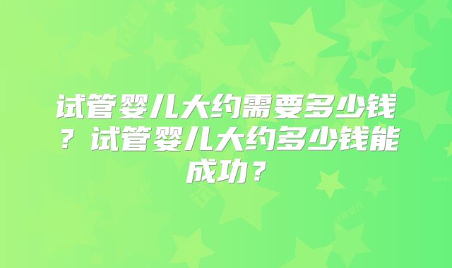 试管婴儿大约需要多少钱?试管婴儿大约多少钱能成功?