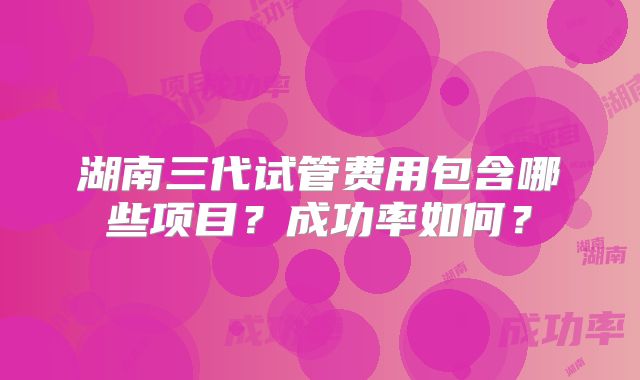 湖南三代试管费用包含哪些项目？成功率如何？