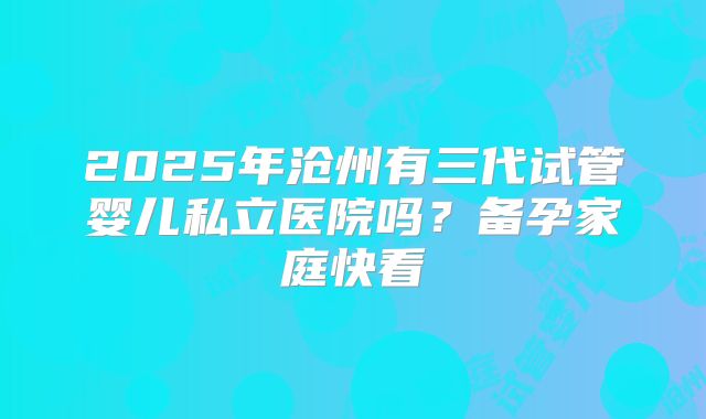 2025年沧州有三代试管婴儿私立医院吗？备孕家庭快看