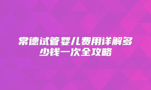 常德试管婴儿费用详解多少钱一次全攻略