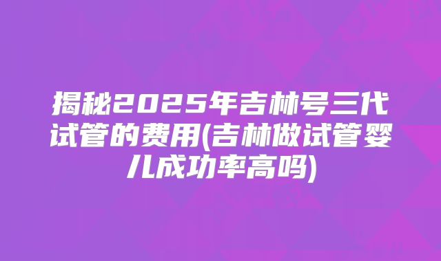 揭秘2025年吉林号三代试管的费用(吉林做试管婴儿成功率高吗)