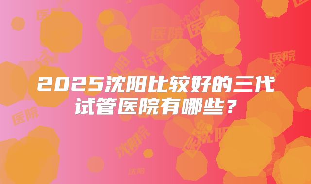 2025沈阳比较好的三代试管医院有哪些？