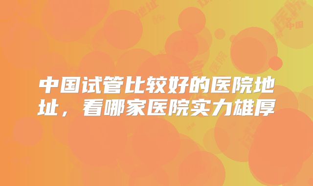 中国试管比较好的医院地址，看哪家医院实力雄厚