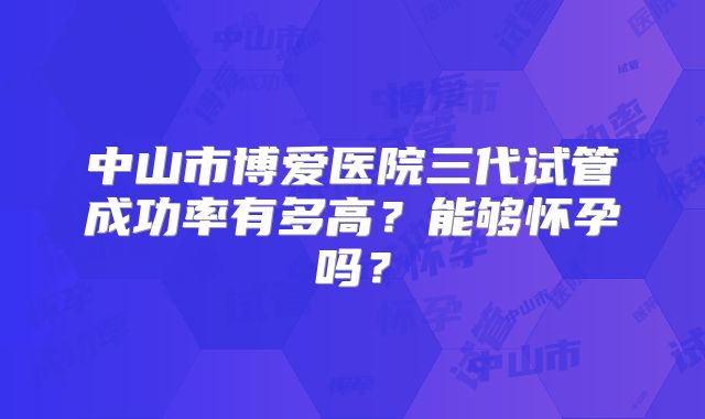 中山市博爱医院三代试管成功率有多高?能够怀孕吗?