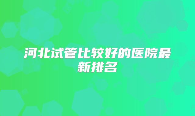 河北试管比较好的医院最新排名
