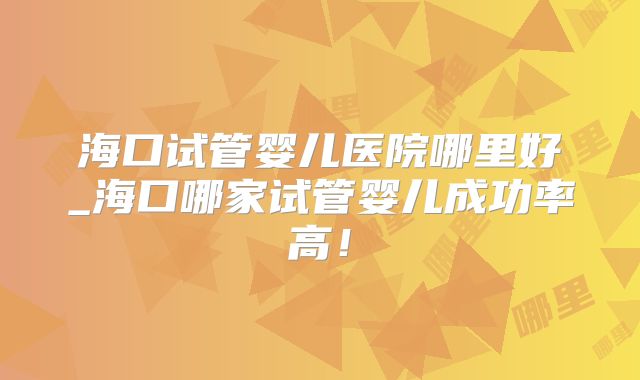 海口试管婴儿医院哪里好_海口哪家试管婴儿成功率高！
