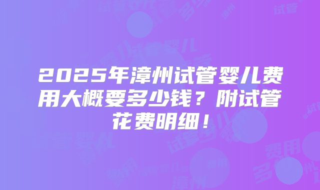 2025年漳州试管婴儿费用大概要多少钱？附试管花费明细！