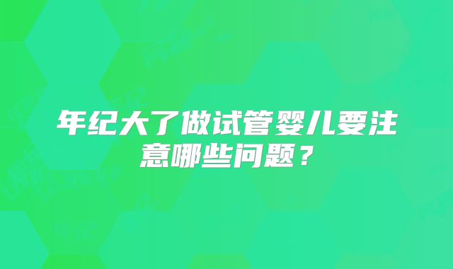 年纪大了做试管婴儿要注意哪些问题？