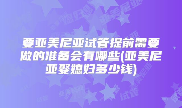 要亚美尼亚试管提前需要做的准备会有哪些(亚美尼亚娶媳妇多少钱)