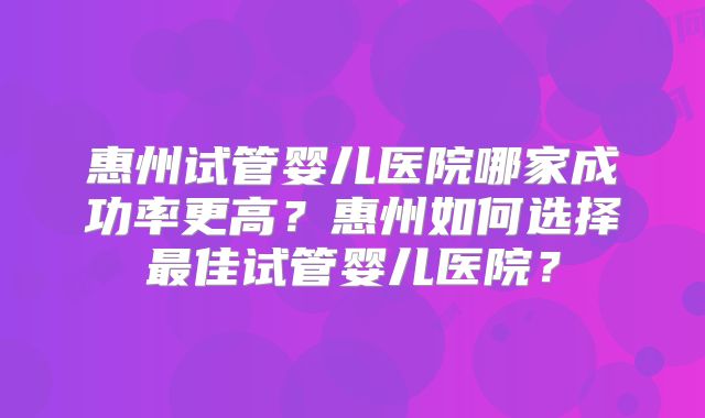 惠州试管婴儿医院哪家成功率更高？惠州如何选择最佳试管婴儿医院？