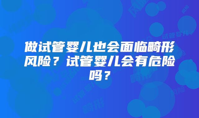 做试管婴儿也会面临畸形风险？试管婴儿会有危险吗？