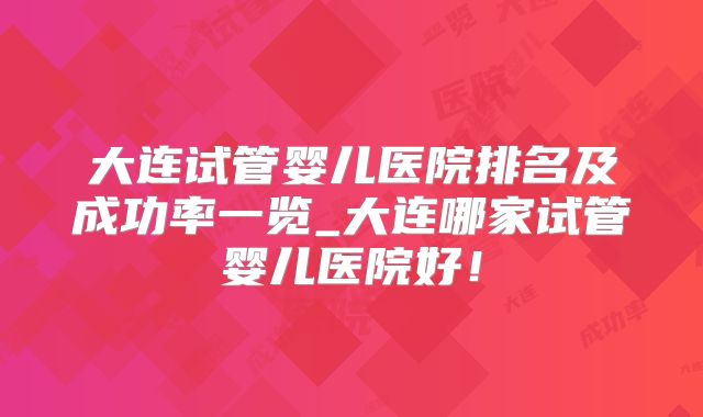 大连试管婴儿医院排名及成功率一览_大连哪家试管婴儿医院好！