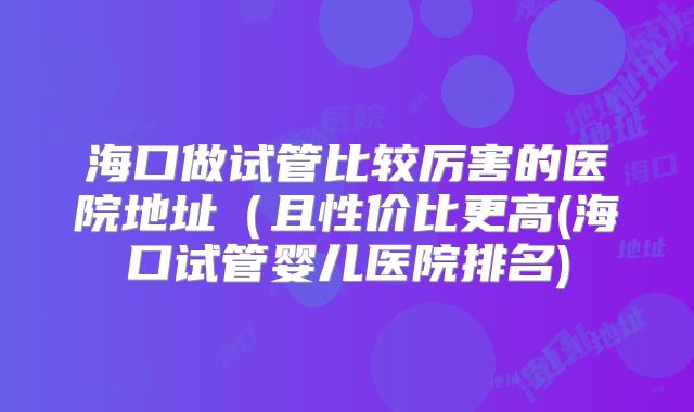 海口做试管比较厉害的医院地址（且性价比更高(海口试管婴儿医院排名)