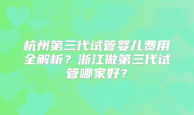 杭州第三代试管婴儿费用全解析？浙江做第三代试管哪家好？