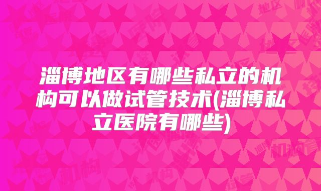 淄博地区有哪些私立的机构可以做试管技术(淄博私立医院有哪些)