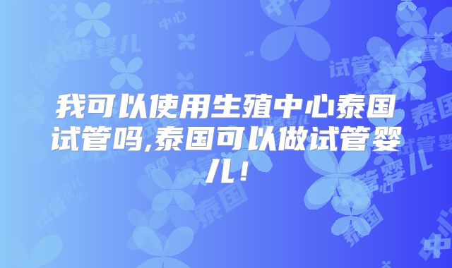 我可以使用生殖中心泰国试管吗,泰国可以做试管婴儿！
