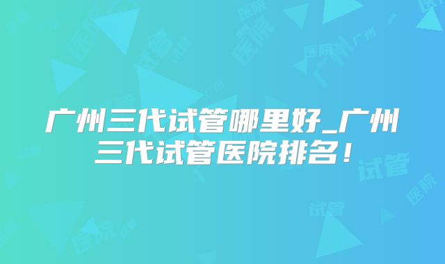 广州三代试管哪里好_广州三代试管医院排名！