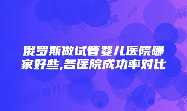 俄罗斯做试管婴儿医院哪家好些,各医院成功率对比