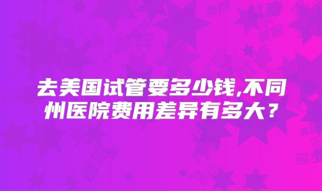 去美国试管要多少钱,不同州医院费用差异有多大？