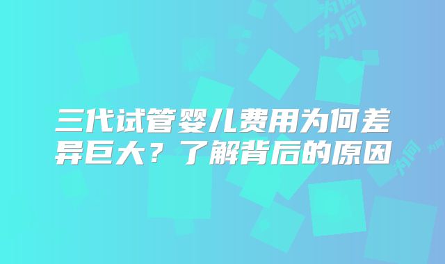 三代试管婴儿费用为何差异巨大？了解背后的原因