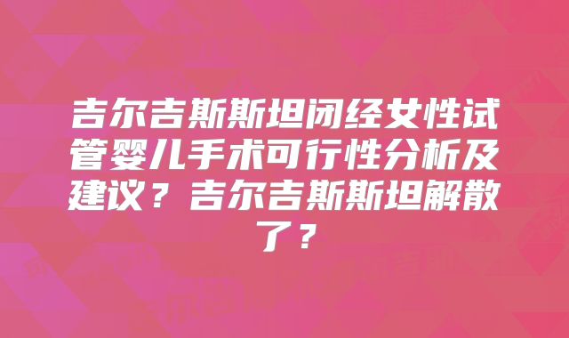 吉尔吉斯斯坦闭经女性试管婴儿手术可行性分析及建议？吉尔吉斯斯坦解散了？