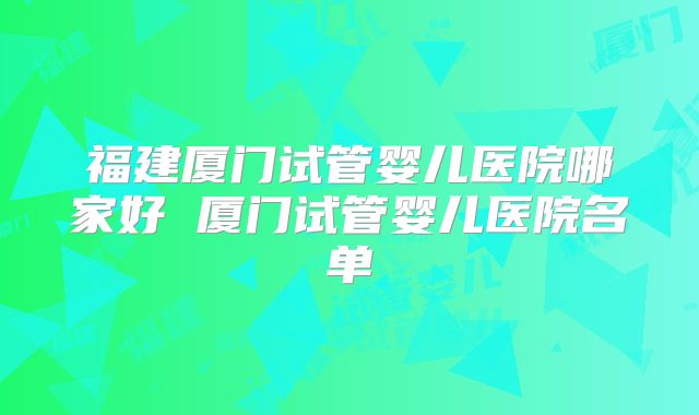 福建厦门试管婴儿医院哪家好 厦门试管婴儿医院名单