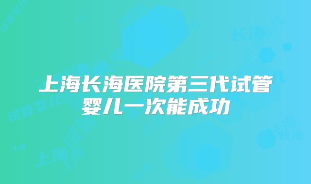 上海长海医院第三代试管婴儿一次能成功