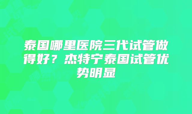 泰国哪里医院三代试管做得好？杰特宁泰国试管优势明显