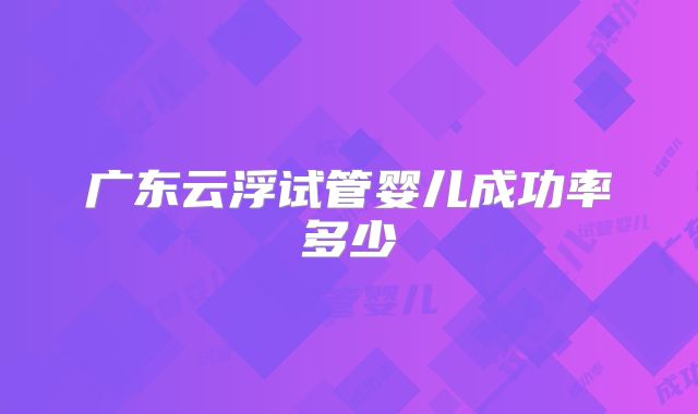 广东云浮试管婴儿成功率多少