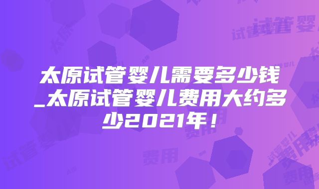 太原试管婴儿需要多少钱_太原试管婴儿费用大约多少2021年！
