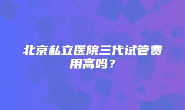 北京私立医院三代试管费用高吗？