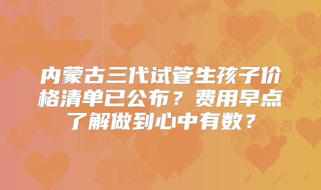 内蒙古三代试管生孩子价格清单已公布？费用早点了解做到心中有数？