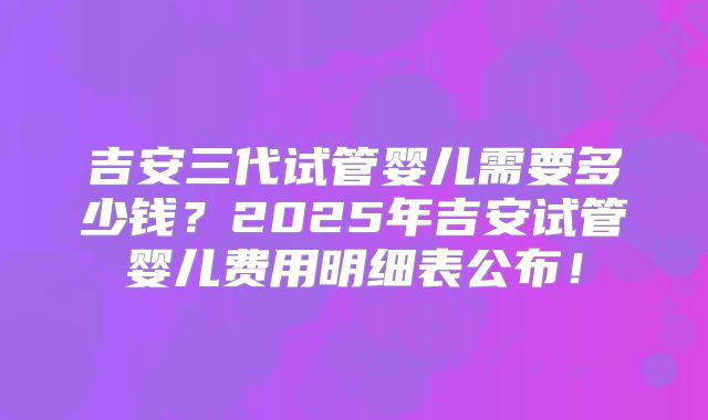 吉安三代试管婴儿需要多少钱？2025年吉安试管婴儿费用明细表公布！