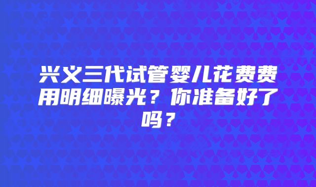 兴义三代试管婴儿花费费用明细曝光？你准备好了吗？