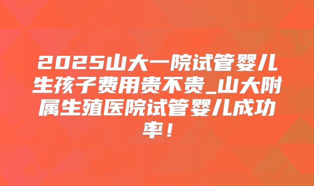 2025山大一院试管婴儿生孩子费用贵不贵_山大附属生殖医院试管婴儿成功率!
