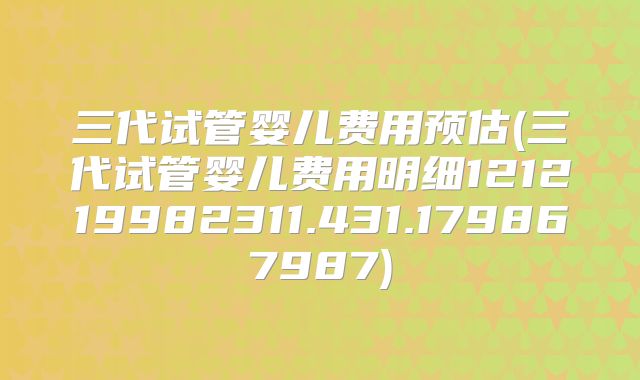 三代试管婴儿费用预估(三代试管婴儿费用明细121219982311.431.179867987)