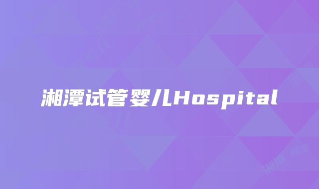 湘潭试管婴儿Hospital