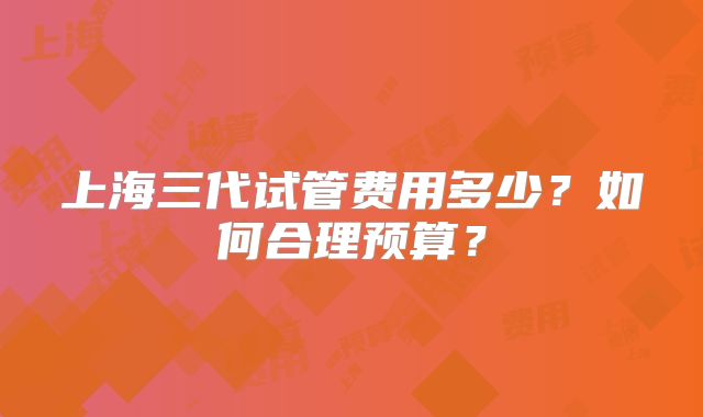 上海三代试管费用多少？如何合理预算？