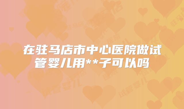 在驻马店市中心医院做试管婴儿用**子可以吗