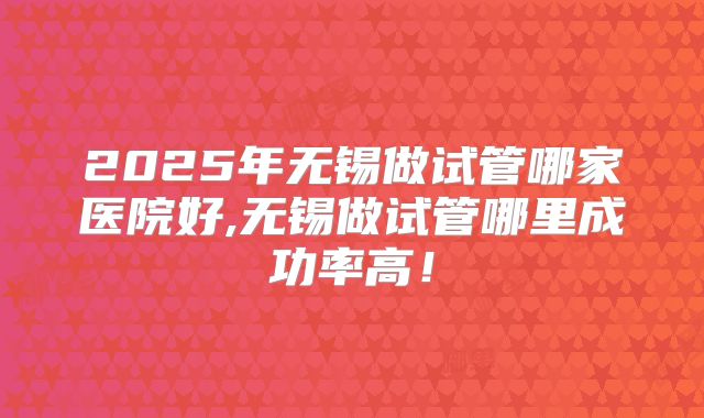 2025年无锡做试管哪家医院好,无锡做试管哪里成功率高！
