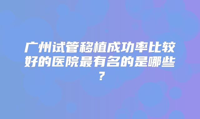 广州试管移植成功率比较好的医院最有名的是哪些?