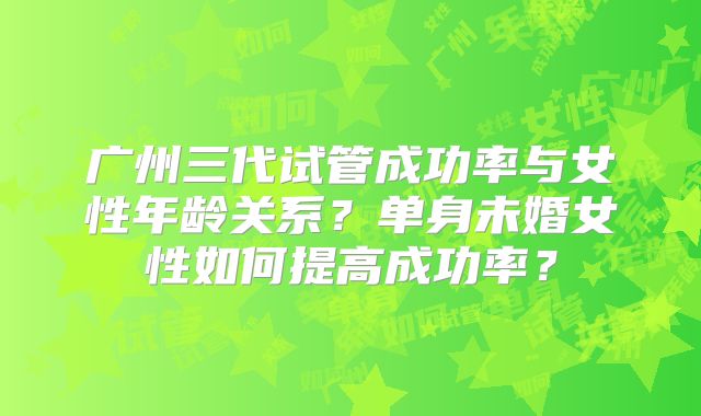 广州三代试管成功率与女性年龄关系？单身未婚女性如何提高成功率？
